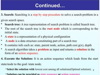 Continued…
3. Search: Searching is a step by step procedure to solve a search-problem in a
given search space.
• Search tree: A tree representation of search problem is called Search tree.
• The root of the search tree is the root node which is corresponding to the
initial state.
• A state is a representation of a physical configuration
• A node is a data structure constituting part of a search tree
• It contains info such as: state, parent node, action, path cost g(x), depth
• A search algorithm takes a problem as input and returns a solution in the
form of an action sequence.
4. Execute the Solution: It is an action sequence which leads from the start
state/node to the goal /state node.
–Select the solution with lowest cost among all solutions(Optimal solution).
–
5
 