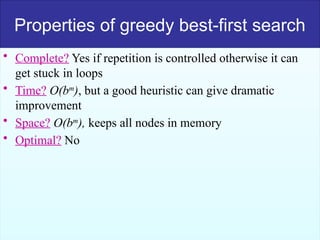 50
Properties of greedy best-first search
• Complete? Yes if repetition is controlled otherwise it can
get stuck in loops
• Time? O(bm
), but a good heuristic can give dramatic
improvement
• Space? O(bm
), keeps all nodes in memory
• Optimal? No
 