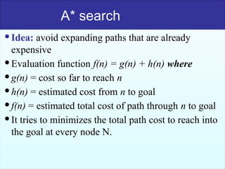 51
A* search
Idea: avoid expanding paths that are already
expensive
Evaluation function f(n) = g(n) + h(n) where
g(n) = cost so far to reach n
h(n) = estimated cost from n to goal
f(n) = estimated total cost of path through n to goal
It tries to minimizes the total path cost to reach into
the goal at every node N.
 