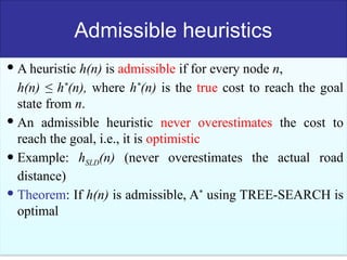 53
Admissible heuristics
 A heuristic h(n) is admissible if for every node n,
h(n) ≤ h*
(n), where h*
(n) is the true cost to reach the goal
state from n.
 An admissible heuristic never overestimates the cost to
reach the goal, i.e., it is optimistic
 Example: hSLD(n) (never overestimates the actual road
distance)
 Theorem: If h(n) is admissible, A*
using TREE-SEARCH is
optimal
 