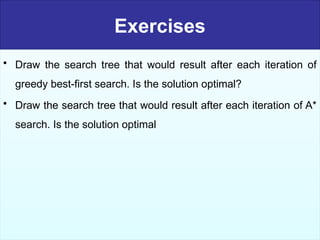 Exercises
• Draw the search tree that would result after each iteration of
greedy best-first search. Is the solution optimal?
• Draw the search tree that would result after each iteration of A*
search. Is the solution optimal
 