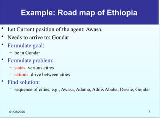Example: Road map of Ethiopia
• Let Current position of the agent: Awasa.
• Needs to arrive to: Gondar
• Formulate goal:
– be in Gondar
• Formulate problem:
– states: various cities
– actions: drive between cities
• Find solution:
– sequence of cities, e.g., Awasa, Adama, Addis Ababa, Dessie, Gondar
01/08/2025 7
 