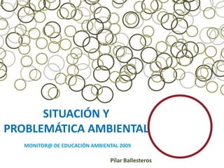 SITUACIÓN Y
PROBLEMÁTICA AMBIENTAL
   MONITOR@ DE EDUCACIÓN AMBIENTAL 2009

                                Pilar Ballesteros
 