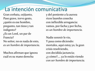 La intención comunicativa
Gran corbata, cejijunto,
Paso grave, torvo gesto,
¿quién es ese hombre,
pregunto, tan tieso y tan
indigesto?
¿Es un Lord, un par de
Francia?
No señor, no es nada de esto,
es un hombre de importancia.
Muchos afirman que ignora
cuál es su mano derecha
y del poniente a la aurora
ricos laureles cosecha
con inflexible arrogancia:
vamos, por facha y por fecha,
es un hombre de importancia.
Nadie sonreír le vio,
Y pasa como diciendo:
mortales, aquí estoy yo, la gran
crisis resolviendo,
con decidida jactancia;
¿y cómo?.... ya lo estáis viendo
con ser hombre de importancia.
 