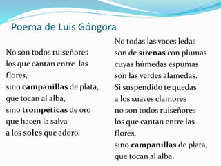 Poema de Luis Góngora
No son todos ruiseñores
los que cantan entre las
flores,
sino campanillas de plata,
que tocan al alba,
sino trompeticas de oro
que hacen la salva
a los soles que adoro.
No todas las voces ledas
son de sirenas con plumas
cuyas húmedas espumas
son las verdes alamedas.
Si suspendido te quedas
a los suaves clamores
no son todos ruiseñores
los que cantan entre las
flores,
sino campanillas de plata,
que tocan al alba.
 