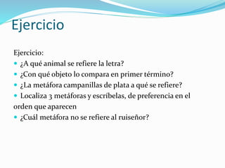 Ejercicio
Ejercicio:
 ¿A qué animal se refiere la letra?
 ¿Con qué objeto lo compara en primer término?
 ¿La metáfora campanillas de plata a qué se refiere?
 Localiza 3 metáforas y escríbelas, de preferencia en el
orden que aparecen
 ¿Cuál metáfora no se refiere al ruiseñor?
 