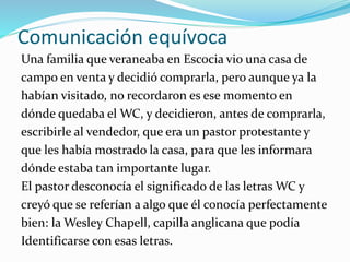 Comunicación equívoca
Una familia que veraneaba en Escocia vio una casa de
campo en venta y decidió comprarla, pero aunque ya la
habían visitado, no recordaron es ese momento en
dónde quedaba el WC, y decidieron, antes de comprarla,
escribirle al vendedor, que era un pastor protestante y
que les había mostrado la casa, para que les informara
dónde estaba tan importante lugar.
El pastor desconocía el significado de las letras WC y
creyó que se referían a algo que él conocía perfectamente
bien: la Wesley Chapell, capilla anglicana que podía
Identificarse con esas letras.
 
