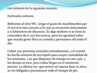 Les contestó de la siguiente manera:
Estimados señores:
Referente al sitio WC, tengo el gusto de manifestarles que
el servicio más cercano a la casa se encuentra únicamente
a 11 kilómetros de distancia. Es algo molesto si se tiene la
costumbre de ir con frecuencia, pero les agradará saber
que mucha gente lleva su comida y permanece ahí todo el
día.
Caben 300 personas sentadas cómodamente, y el comité
ha hecho asientos de terciopelo para mayor comodidad de
los asistentes. Los que disponen de tiempo se van a pie, y
los demás en tren, pero todos llegan en el momento
preciso. La última vez que estuvo mi esposa hace 10 años,
se vio obligada a permanecer todo el tiempo de pie.
 