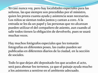 Yo casi nunca voy, pero hay localidades especiales para las
señoras, las que siempre son precedidas por el ministro,
quien les presta cuanta ayuda y asistencia sean necesarias.
Los niños se sientan todos juntos y cantan a coro. A la
entrada se les da un papel y las personas que no alcanzan
pueden utilizar el del compañero de asiento, aun cuando al
salir todos tienen la obligación de devolverlo, pues se usará
muchas veces.
Hay muchos fotógrafos especiales que les tomarán
fotografías en diferentes poses, las cuales pueden ser
publicadas en diferentes diarios de la ciudad, en la sección
de sociales.
Todo lo que dejan ahí depositado los que acuden al acto,
será para abonar los terrenos, ya que el paisaje ayuda mucho
a los asistentes a sentirse en el ambiente adecuado.
 