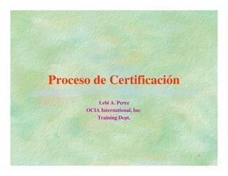 Proceso de Certificación
          Lebi A. Perez
      OCIA International, Inc.
         Training Dept.




                                 1
 