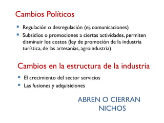 Cambios Políticos
   Regulación o desregulación (ej. comunicaciones)
   Subsidios o promociones a ciertas actividades, permiten
    disminuir los costos (ley de promoción de la industria
    turística, de las artesanías, agroindustria)


Cambios en la estructura de la industria
   El crecimiento del sector servicios
   Las fusiones y adquisiciones

                            ABREN O CIERRAN
                                 NICHOS
 