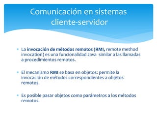 La invocación de métodos remotos (RMI, remote method invocation) es una funcionalidad Java similar a las llamadas a procedimientos remotos. 
El mecanismo RMI se basa en objetos: permite la invocación de métodos correspondientes a objetos remotos. 
Es posible pasar objetos como parámetros a los métodos remotos. 
Comunicación en sistemas cliente-servidor  