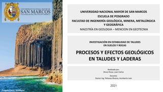 2021
UNIVERSIDAD NACIONAL MAYOR DE SAN MARCOS
ESCUELA DE POSGRADO
FACULTAD DE INGENIERÍA GEOLÓGICA, MINERA, METALÚRGICA
Y GEOGRÁFICA
MAESTRÍA EN GEOLOGIA – MENCION EN GEOTECNIA
INVESTIGACIÓN EN ESTABILIDAD DE TALUDES
EN SUELOS Y ROCAS
PROCESOS Y EFECTOS GEOLÓGICOS
EN TALUDES Y LADERAS
Realizado por:
Bravo Rosas ,Juan Carlos
Docente:
Doctor Ing. Pehovaz Álvarez, Humberto Iván
Fingals Cave, Scotland
 