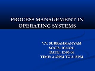 PROCESS MANAGEMENT INPROCESS MANAGEMENT IN
OPERATING SYSTEMSOPERATING SYSTEMS
V.V. SUBRAHMANYAMV.V. SUBRAHMANYAM
SOCIS, IGNOUSOCIS, IGNOU
DATE: 12-05-06DATE: 12-05-06
TIME: 2-30PM TO 3-15PMTIME: 2-30PM TO 3-15PM
 