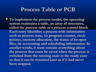 Process Table or PCBProcess Table or PCB
 To implement the process model, the operatingTo implement the process model, the operating
system maintains a table, an array of structures,system maintains a table, an array of structures,
called thecalled the process table or a process control blockprocess table or a process control block..
Each entry identifies a process with informationEach entry identifies a process with information
such as process state, its program counter, stacksuch as process state, its program counter, stack
pointer, memory allocation, the status of its openpointer, memory allocation, the status of its open
files, its accounting and scheduling information. Infiles, its accounting and scheduling information. In
another words, it must contain everything aboutanother words, it must contain everything about
the process that must be saved when the process isthe process that must be saved when the process is
switched from the running state to the ready stateswitched from the running state to the ready state
so that it can be restarted later as if it had neverso that it can be restarted later as if it had never
been stopped.been stopped.
 