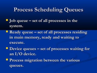 Process Scheduling QueuesProcess Scheduling Queues
 Job queue – set of all processes in theJob queue – set of all processes in the
system.system.
 Ready queue – set of all processes residingReady queue – set of all processes residing
in main memory, ready and waiting toin main memory, ready and waiting to
execute.execute.
 Device queues – set of processes waiting forDevice queues – set of processes waiting for
an I/O device.an I/O device.
 Process migration between the variousProcess migration between the various
queues.queues.
 