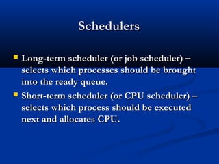 SchedulersSchedulers
 Long-term scheduler (or job scheduler) –Long-term scheduler (or job scheduler) –
selects which processes should be broughtselects which processes should be brought
into the ready queue.into the ready queue.
 Short-term scheduler (or CPU scheduler) –Short-term scheduler (or CPU scheduler) –
selects which process should be executedselects which process should be executed
next and allocates CPU.next and allocates CPU.
 