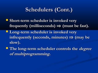 Schedulers (Cont.)Schedulers (Cont.)
 Short-term scheduler is invoked veryShort-term scheduler is invoked very
frequently (milliseconds)frequently (milliseconds) ⇒⇒ (must be fast).(must be fast).
 Long-term scheduler is invoked veryLong-term scheduler is invoked very
infrequently (seconds, minutes)infrequently (seconds, minutes) ⇒⇒ (may be(may be
slow).slow).
 The long-term scheduler controls theThe long-term scheduler controls the degreedegree
of multiprogramming.of multiprogramming.
 
