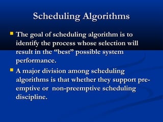 Scheduling AlgorithmsScheduling Algorithms
 The goal of scheduling algorithm is toThe goal of scheduling algorithm is to
identify the process whose selection willidentify the process whose selection will
result in the “best” possible systemresult in the “best” possible system
performance.performance.
 A major division among schedulingA major division among scheduling
algorithms is that whether they support pre-algorithms is that whether they support pre-
emptive or non-preemptive schedulingemptive or non-preemptive scheduling
discipline.discipline.
 