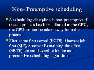 Non- Preemptive schedulingNon- Preemptive scheduling
 A scheduling discipline is non-preemptive ifA scheduling discipline is non-preemptive if
once a process has been allotted to the CPU,once a process has been allotted to the CPU,
the CPU cannot be taken away from thethe CPU cannot be taken away from the
process.process.
 First come first served (FCFS), Shortest jobFirst come first served (FCFS), Shortest job
first (SJF), Shortest Remaining time firstfirst (SJF), Shortest Remaining time first
(SRTF) are considered to be the non(SRTF) are considered to be the non
preemptive scheduling algorithms.preemptive scheduling algorithms.
 