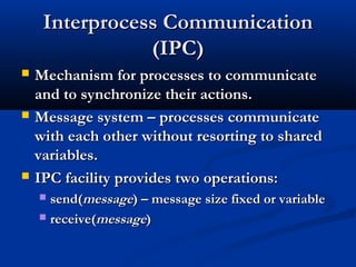 Interprocess CommunicationInterprocess Communication
(IPC)(IPC)
 Mechanism for processes to communicateMechanism for processes to communicate
and to synchronize their actions.and to synchronize their actions.
 Message system – processes communicateMessage system – processes communicate
with each other without resorting to sharedwith each other without resorting to shared
variables.variables.
 IPC facility provides two operations:IPC facility provides two operations:
 send(send(messagemessage) – message size fixed or variable) – message size fixed or variable
 receive(receive(messagemessage))
 