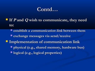 Contd…Contd…
 IfIf PP andand QQ wish to communicate, they needwish to communicate, they need
to:to:
 establish aestablish a communicationcommunication linklink between thembetween them
 exchange messages via send/receiveexchange messages via send/receive
 Implementation of communication linkImplementation of communication link
 physical (e.g., shared memory, hardware bus)physical (e.g., shared memory, hardware bus)
 logical (e.g., logical properties)logical (e.g., logical properties)
 