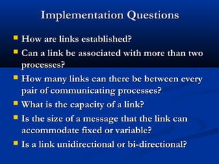 Implementation QuestionsImplementation Questions
 How are links established?How are links established?
 Can a link be associated with more than twoCan a link be associated with more than two
processes?processes?
 How many links can there be between everyHow many links can there be between every
pair of communicating processes?pair of communicating processes?
 What is the capacity of a link?What is the capacity of a link?
 Is the size of a message that the link canIs the size of a message that the link can
accommodate fixed or variable?accommodate fixed or variable?
 Is a link unidirectional or bi-directional?Is a link unidirectional or bi-directional?
 