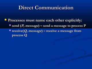 Direct CommunicationDirect Communication
 Processes must name each other explicitly:Processes must name each other explicitly:
 send (send (P, messageP, message) – send a message to process P) – send a message to process P
 receive(receive(Q, messageQ, message) – receive a message from) – receive a message from
process Qprocess Q
 