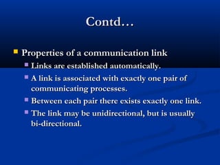 Contd…Contd…
 Properties of a communication linkProperties of a communication link
 Links are established automatically.Links are established automatically.
 A link is associated with exactly one pair ofA link is associated with exactly one pair of
communicating processes.communicating processes.
 Between each pair there exists exactly one link.Between each pair there exists exactly one link.
 The link may be unidirectional, but is usuallyThe link may be unidirectional, but is usually
bi-directional.bi-directional.
 