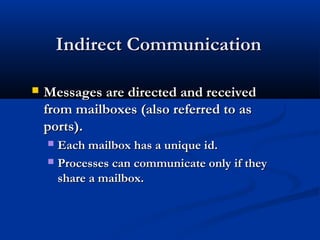 Indirect CommunicationIndirect Communication
 Messages are directed and receivedMessages are directed and received
from mailboxes (also referred to asfrom mailboxes (also referred to as
ports).ports).
 Each mailbox has a unique id.Each mailbox has a unique id.
 Processes can communicate only if theyProcesses can communicate only if they
share a mailbox.share a mailbox.
 