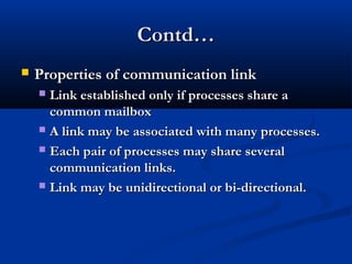 Contd…Contd…
 Properties of communication linkProperties of communication link
 Link established only if processes share aLink established only if processes share a
common mailboxcommon mailbox
 A link may be associated with many processes.A link may be associated with many processes.
 Each pair of processes may share severalEach pair of processes may share several
communication links.communication links.
 Link may be unidirectional or bi-directional.Link may be unidirectional or bi-directional.
 