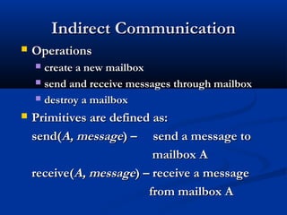 Indirect CommunicationIndirect Communication
 OperationsOperations
 create a new mailboxcreate a new mailbox
 send and receive messages through mailboxsend and receive messages through mailbox
 destroy a mailboxdestroy a mailbox
 Primitives are defined as:Primitives are defined as:
send(send(A, messageA, message) – send a message to) – send a message to
mailbox Amailbox A
receive(receive(A, messageA, message) – receive a message) – receive a message
from mailbox Afrom mailbox A
 