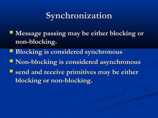 SynchronizationSynchronization
 Message passing may be either blocking orMessage passing may be either blocking or
non-blocking.non-blocking.
 Blocking is considered synchronousBlocking is considered synchronous
 Non-blocking is considered asynchronousNon-blocking is considered asynchronous
 send and receive primitives may be eithersend and receive primitives may be either
blocking or non-blocking.blocking or non-blocking.
 