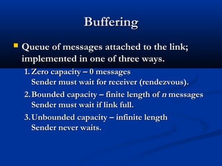 BufferingBuffering
 Queue of messages attached to the link;Queue of messages attached to the link;
implemented in one of three ways.implemented in one of three ways.
1.1. Zero capacity – 0 messagesZero capacity – 0 messages
Sender must wait for receiver (rendezvous).Sender must wait for receiver (rendezvous).
2.2.Bounded capacity – finite length ofBounded capacity – finite length of nn messagesmessages
Sender must wait if link full.Sender must wait if link full.
3.3.Unbounded capacity – infinite lengthUnbounded capacity – infinite length
Sender never waits.Sender never waits.
 