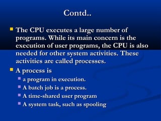 Contd..Contd..
 The CPU executes a large number ofThe CPU executes a large number of
programs. While its main concern is theprograms. While its main concern is the
execution of user programs, the CPU is alsoexecution of user programs, the CPU is also
needed for other system activities. Theseneeded for other system activities. These
activities are called processes.activities are called processes.
 A process isA process is
 a program in execution.a program in execution.
 A batch job is a process.A batch job is a process.
 A time-shared user programA time-shared user program
 A system task, such as spoolingA system task, such as spooling
 