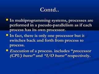 Contd..Contd..
 In multiprogramming systems, processes areIn multiprogramming systems, processes are
performed in a pseudo-parallelism as if eachperformed in a pseudo-parallelism as if each
process has its own processor.process has its own processor.
 In fact, there is only one processor but itIn fact, there is only one processor but it
switches back and forth from process toswitches back and forth from process to
process.process.
 ExecutionExecution of a process. includes “of a process. includes “processorprocessor
(CPU) burst”(CPU) burst” andand “I/O burst”“I/O burst” respectively.respectively.
 