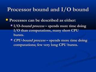 Processor bound and I/O boundProcessor bound and I/O bound
 Processes can be described as either:Processes can be described as either:
 I/O-I/O-bound processbound process – spends more time doing– spends more time doing
I/O than computations, many short CPUI/O than computations, many short CPU
bursts.bursts.
 CPUCPU--bound processbound process – spends more time doing– spends more time doing
computations; few very long CPU bursts.computations; few very long CPU bursts.
 