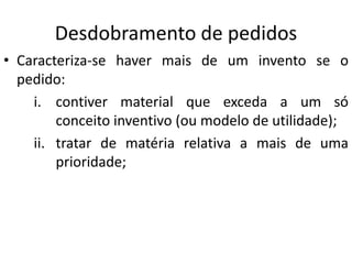 Desdobramento de pedidos
• Caracteriza-se haver mais de um invento se o
pedido:
i. contiver material que exceda a um só
conceito inventivo (ou modelo de utilidade);
ii. tratar de matéria relativa a mais de uma
prioridade;
 