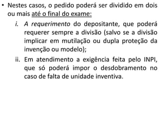 • Nestes casos, o pedido poderá ser dividido em dois
ou mais até o final do exame:
i. A requerimento do depositante, que poderá
requerer sempre a divisão (salvo se a divisão
implicar em mutilação ou dupla proteção da
invenção ou modelo);
ii. Em atendimento a exigência feita pelo INPI,
que só poderá impor o desdobramento no
caso de falta de unidade inventiva.
 