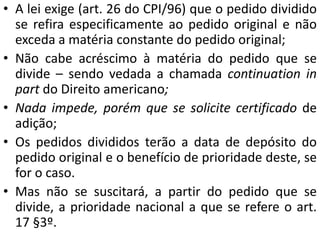 • A lei exige (art. 26 do CPI/96) que o pedido dividido
se refira especificamente ao pedido original e não
exceda a matéria constante do pedido original;
• Não cabe acréscimo à matéria do pedido que se
divide – sendo vedada a chamada continuation in
part do Direito americano;
• Nada impede, porém que se solicite certificado de
adição;
• Os pedidos divididos terão a data de depósito do
pedido original e o benefício de prioridade deste, se
for o caso.
• Mas não se suscitará, a partir do pedido que se
divide, a prioridade nacional a que se refere o art.
17 §3º.
 