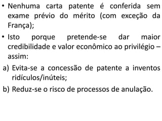 • Nenhuma carta patente é conferida sem
exame prévio do mérito (com exceção da
França);
• Isto porque pretende-se dar maior
credibilidade e valor econômico ao privilégio –
assim:
a) Evita-se a concessão de patente a inventos
ridículos/inúteis;
b) Reduz-se o risco de processos de anulação.
 