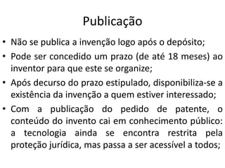 Publicação
• Não se publica a invenção logo após o depósito;
• Pode ser concedido um prazo (de até 18 meses) ao
inventor para que este se organize;
• Após decurso do prazo estipulado, disponibiliza-se a
existência da invenção a quem estiver interessado;
• Com a publicação do pedido de patente, o
conteúdo do invento cai em conhecimento público:
a tecnologia ainda se encontra restrita pela
proteção jurídica, mas passa a ser acessível a todos;
 