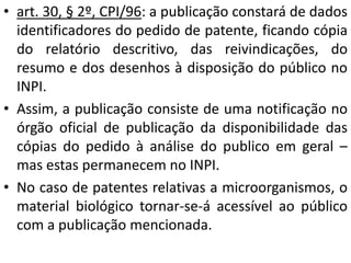 • art. 30, § 2º, CPI/96: a publicação constará de dados
identificadores do pedido de patente, ficando cópia
do relatório descritivo, das reivindicações, do
resumo e dos desenhos à disposição do público no
INPI.
• Assim, a publicação consiste de uma notificação no
órgão oficial de publicação da disponibilidade das
cópias do pedido à análise do publico em geral –
mas estas permanecem no INPI.
• No caso de patentes relativas a microorganismos, o
material biológico tornar-se-á acessível ao público
com a publicação mencionada.
 