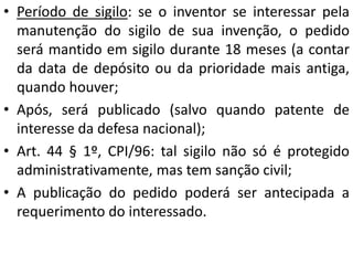 • Período de sigilo: se o inventor se interessar pela
manutenção do sigilo de sua invenção, o pedido
será mantido em sigilo durante 18 meses (a contar
da data de depósito ou da prioridade mais antiga,
quando houver;
• Após, será publicado (salvo quando patente de
interesse da defesa nacional);
• Art. 44 § 1º, CPI/96: tal sigilo não só é protegido
administrativamente, mas tem sanção civil;
• A publicação do pedido poderá ser antecipada a
requerimento do interessado.
 