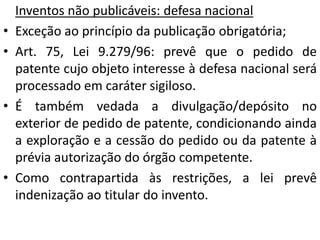 Inventos não publicáveis: defesa nacional
• Exceção ao princípio da publicação obrigatória;
• Art. 75, Lei 9.279/96: prevê que o pedido de
patente cujo objeto interesse à defesa nacional será
processado em caráter sigiloso.
• É também vedada a divulgação/depósito no
exterior de pedido de patente, condicionando ainda
a exploração e a cessão do pedido ou da patente à
prévia autorização do órgão competente.
• Como contrapartida às restrições, a lei prevê
indenização ao titular do invento.
 