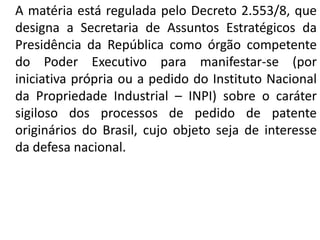 A matéria está regulada pelo Decreto 2.553/8, que
designa a Secretaria de Assuntos Estratégicos da
Presidência da República como órgão competente
do Poder Executivo para manifestar-se (por
iniciativa própria ou a pedido do Instituto Nacional
da Propriedade Industrial – INPI) sobre o caráter
sigiloso dos processos de pedido de patente
originários do Brasil, cujo objeto seja de interesse
da defesa nacional.
 