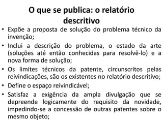 O que se publica: o relatório
descritivo
• Expõe a proposta de solução do problema técnico da
invenção;
• Inclui a descrição do problema, o estado da arte
(soluções até então conhecidas para resolvê-lo) e a
nova forma de solução;
• Os limites técnicos da patente, circunscritos pelas
reivindicações, são os existentes no relatório descritivo;
• Define o espaço reivindicável;
• Satisfaz a exigência da ampla divulgação que se
depreende logicamente do requisito da novidade,
impedindo-se a concessão de outras patentes sobre o
mesmo objeto;
 