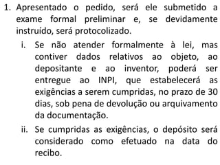 1. Apresentado o pedido, será ele submetido a
exame formal preliminar e, se devidamente
instruído, será protocolizado.
i. Se não atender formalmente à lei, mas
contiver dados relativos ao objeto, ao
depositante e ao inventor, poderá ser
entregue ao INPI, que estabelecerá as
exigências a serem cumpridas, no prazo de 30
dias, sob pena de devolução ou arquivamento
da documentação.
ii. Se cumpridas as exigências, o depósito será
considerado como efetuado na data do
recibo.
 