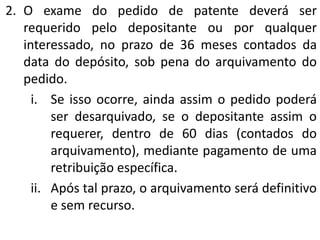 2. O exame do pedido de patente deverá ser
requerido pelo depositante ou por qualquer
interessado, no prazo de 36 meses contados da
data do depósito, sob pena do arquivamento do
pedido.
i. Se isso ocorre, ainda assim o pedido poderá
ser desarquivado, se o depositante assim o
requerer, dentro de 60 dias (contados do
arquivamento), mediante pagamento de uma
retribuição específica.
ii. Após tal prazo, o arquivamento será definitivo
e sem recurso.
 