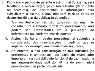 3. Publicado o pedido de patente e até o final do exame, será
facultada a apresentação, pelos interessados (depositante
ou terceiros), de documentos e informações para
subsidiarem o exame, o qual não será iniciado antes de
decorridos 60 dias da publicação do pedido.
i. Tais manifestações não são oposições, ou seja, não
consiste num elemento formal do procedimento, mas
podem ser apresentadas até a publicação do
deferimento ou indeferimento da patente.
ii. Assim, não há um direito procedimental subjetivo à
consideração das manifestações (impedindo que se
impetre, por exemplo, um mandado de segurança).
iii. No entanto, a não consideração de tais subsídios (se
pertinentes e tempestivos) por parte do examinador
importa em responsabilidade funcional do examinador, e
em responsabilidade civil do INPI (e do examinador)
perante qualquer parte prejudicada.
 